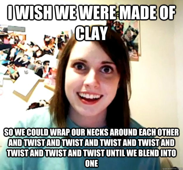 i wish we were made of clay so we could wrap our necks around each other and twist and twist and twist and twist and twist and twist and twist until we blend into one   Overly Attached Girlfriend