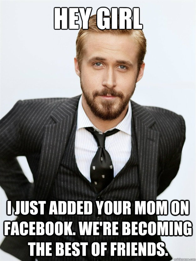 HEY GIRL I JUST ADDED YOUR MOM ON FACEBOOK. WE'RE BECOMING THE BEST OF FRIENDS.  Ryan Gosling Hey Girl Facebook Mom