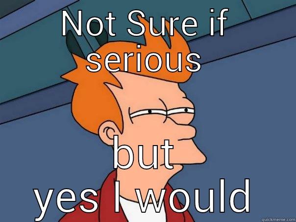 NOT SURE IF SERIOUS BUT YES I WOULD Futurama Fry