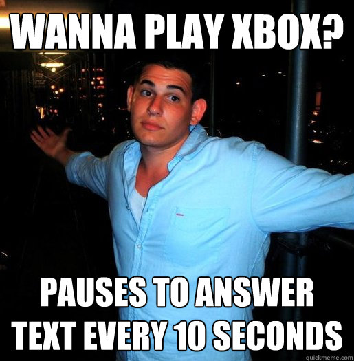 wanna play xbox? pauses to answer text every 10 seconds  