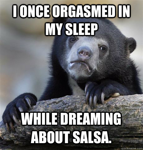 I ONCE ORGASMED IN MY SLEEP WHILE DREAMING ABOUT SALSA.  Confession Bear