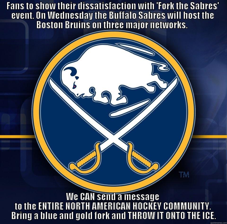 FANS TO SHOW THEIR DISSATISFACTION WITH 'FORK THE SABRES' EVENT. ON WEDNESDAY THE BUFFALO SABRES WILL HOST THE BOSTON BRUINS ON THREE MAJOR NETWORKS.  WE CAN SEND A MESSAGE TO THE ENTIRE NORTH AMERICAN HOCKEY COMMUNITY.  BRING A BLUE AND GOLD FORK AND THROW IT ONTO THE ICE. Misc