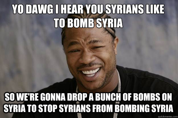 YO DAWG I HEAR YOU SYRIANS LIKE 
TO BOMB SYRIA SO WE'RE GONNA DROP A BUNCH OF BOMBS ON SYRIA TO STOP SYRIANS FROM BOMBING SYRIA  Xzibit meme