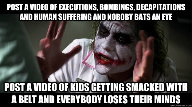 Post a video of executions, bombings, decapitations and human suffering and noboby bats an eye post a video of kids getting smacked with a belt and everybody loses their minds  Joker Mind Loss