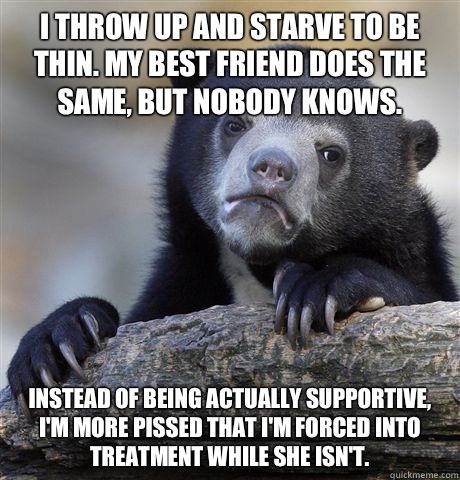 I throw up and starve to be thin. My best friend does the same, but nobody knows. Instead of being actually supportive, I'm more pissed that I'm forced into treatment while she isn't. - I throw up and starve to be thin. My best friend does the same, but nobody knows. Instead of being actually supportive, I'm more pissed that I'm forced into treatment while she isn't.  Confession Bear