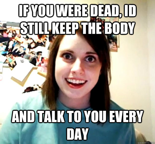 if you were dead, id still keep the body and talk to you every day - if you were dead, id still keep the body and talk to you every day  Overly Attached Girlfriend