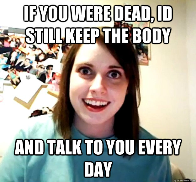 if you were dead, id still keep the body and talk to you every day  Overly Attached Girlfriend