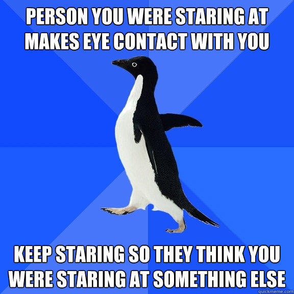 Person you were staring at makes eye contact with you keep staring so they think you were staring at something else  