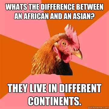 Whats the difference between an African and an Asian? They live in different continents.  Anti-Joke Chicken