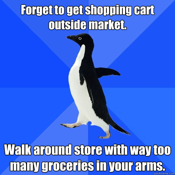 Forget to get shopping cart outside market. Walk around store with way too many groceries in your arms.  Socially Awkward Penguin