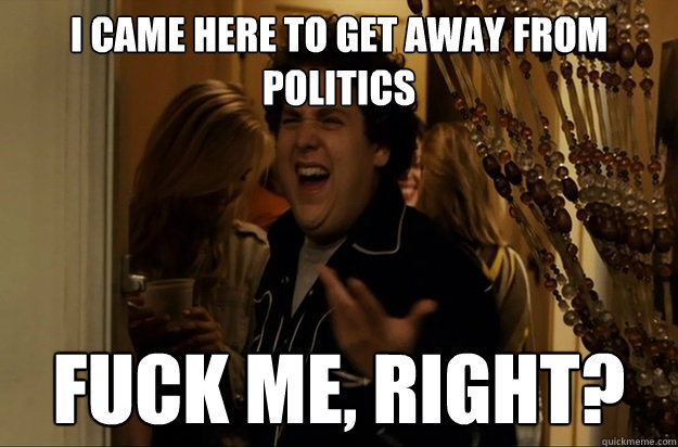 I came here to get away from politics Fuck Me, Right? - I came here to get away from politics Fuck Me, Right?  Fuck Me, Right