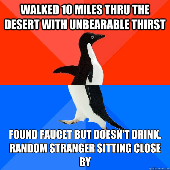 Walked 10 miles thru the desert with unbearable thirst  Found faucet but doesn't drink.
Random stranger sitting close by  Socially Awesome Awkward Penguin