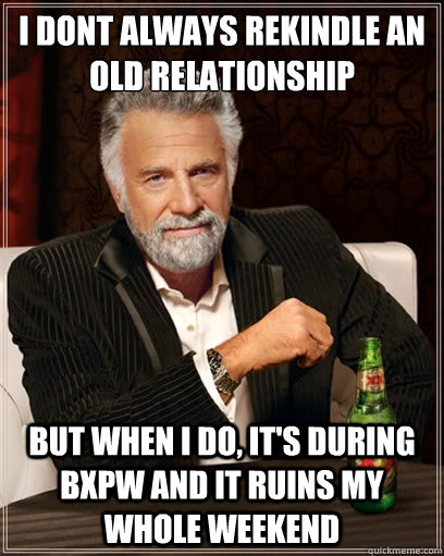 i dont always rekindle an old relationship but when i do, it's during bxpw and it ruins my whole weekend - i dont always rekindle an old relationship but when i do, it's during bxpw and it ruins my whole weekend  I dont always shit
