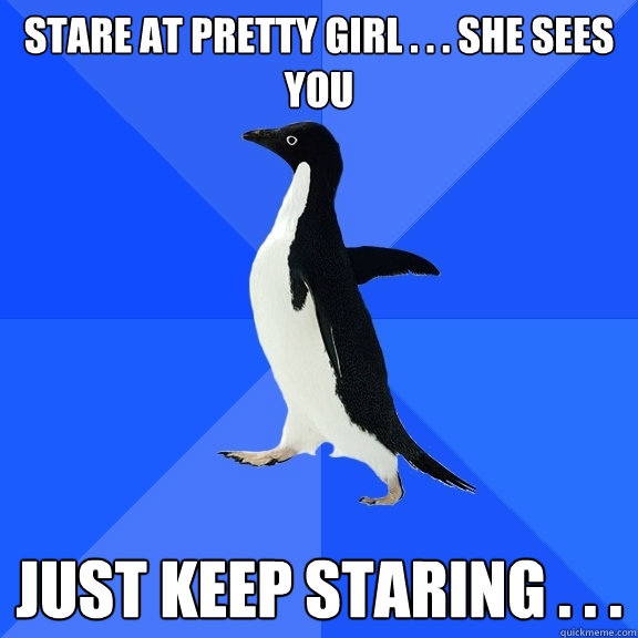 Stare at pretty girl . . . she sees you just keep staring . . .  Socially Awkward Penguin