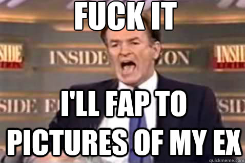 fuck it i'll fap to pictures of my ex  Fuck It Bill OReilly