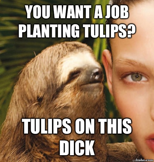 You want a job planting tulips? Tulips on this dick  rape sloth