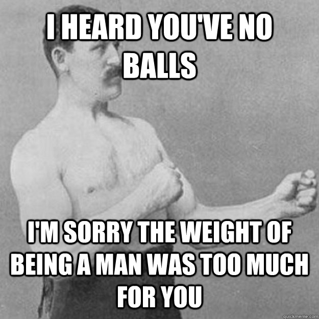 I heard you've no balls i'm sorry the weight of being a man was too much for you  overly manly man