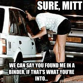 Sure, Mitt  we can say you found me in a binder, if that's what you're into...  Straight Hooker