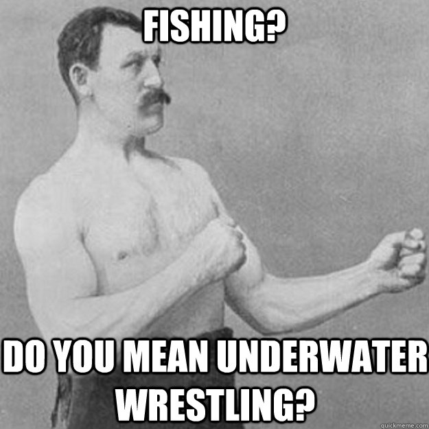 Fishing? Do you mean underwater wrestling?  overly manly man