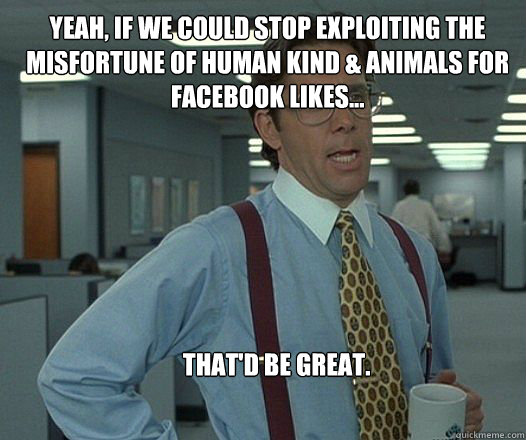 Yeah, if we could stop exploiting the misfortune of human kind & animals for Facebook likes... that'd be great.  Scumbag boss