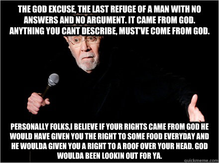 The god excuse, the last refuge of a man with no answers and no argument. It came from god. anything you cant describe, must've come from god. Personally folks,i believe if your rights came from god he would have given you the right to some food everyday  - The god excuse, the last refuge of a man with no answers and no argument. It came from god. anything you cant describe, must've come from god. Personally folks,i believe if your rights came from god he would have given you the right to some food everyday   George Carlin