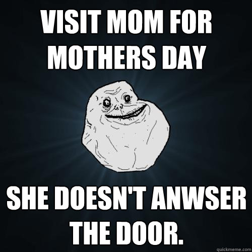 Visit Mom for mothers day She doesn't anwser the door.  Forever Alone