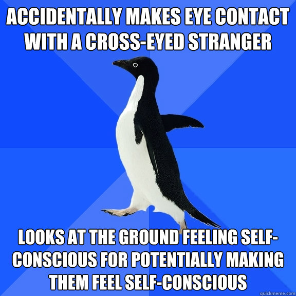 Accidentally makes eye contact with a cross-eyed stranger Looks at the ground feeling self-conscious for potentially making them feel self-conscious  Socially Awkward Penguin