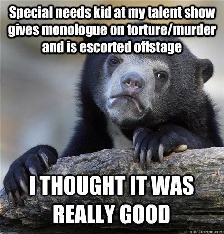 Special needs kid at my talent show gives monologue on torture/murder and is escorted offstage I THOUGHT IT WAS REALLY GOOD - Special needs kid at my talent show gives monologue on torture/murder and is escorted offstage I THOUGHT IT WAS REALLY GOOD  Confession Bear