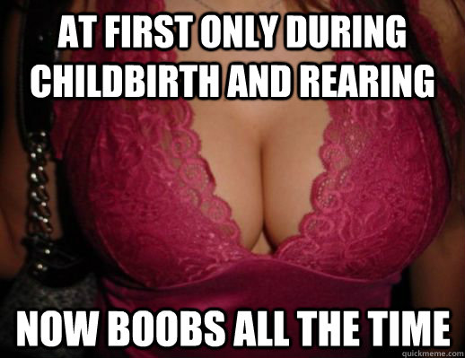 At first only during childbirth and rearing Now boobs all the time  