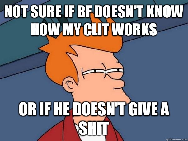 Not sure if BF doesn't know how my clit works Or if he doesn't give a shit  Futurama Fry