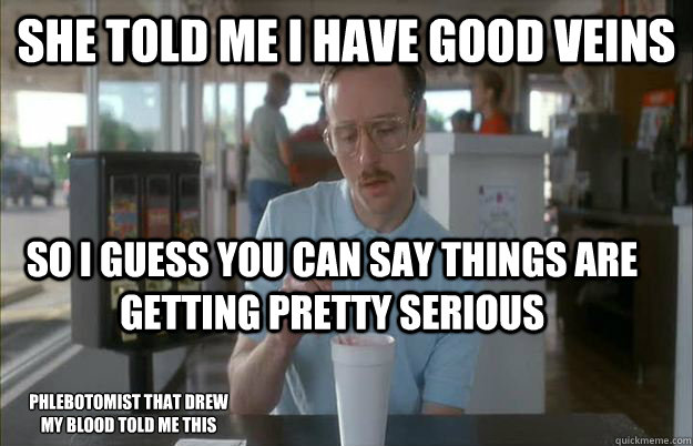 She told me I have good veins So I guess you can say things are getting pretty serious Phlebotomist that drew my blood told me this - She told me I have good veins So I guess you can say things are getting pretty serious Phlebotomist that drew my blood told me this  Things are getting pretty serious