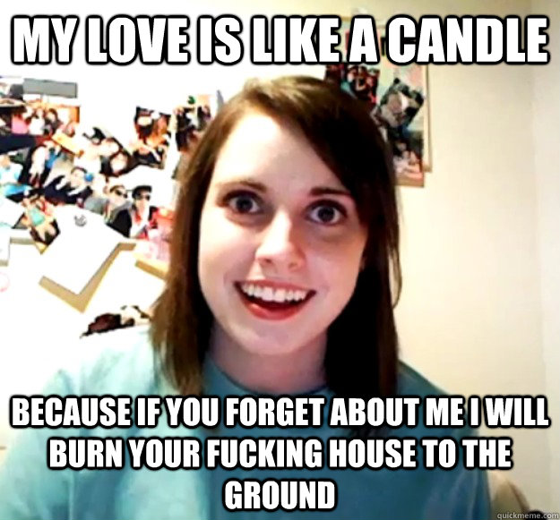 My love is like a candle Because If you forget about me I will burn your fucking house to the ground  Overly Attached Girlfriend