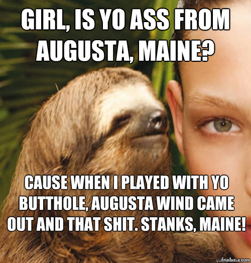 girl, is yo ass from augusta, maine? cause when i played with yo butthole, augusta wind came out and that shit. stanks, maine!   rape sloth