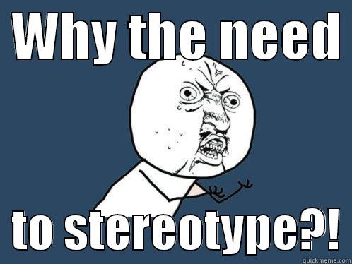  WHY THE NEED    TO STEREOTYPE?! Y U No