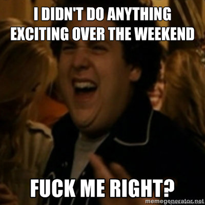 I didn't do anything exciting over the weekend  fuck me right