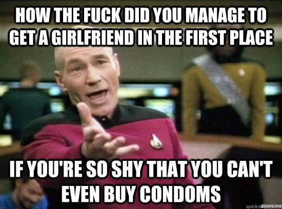 How the fuck did you manage to get a girlfriend in the first place if you're so shy that you can't even buy condoms  Annoyed Picard HD