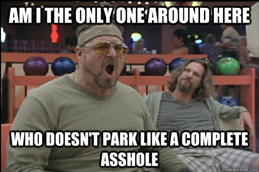 Am I the only one around here Who doesn't park like a complete asshole  Angry Walter