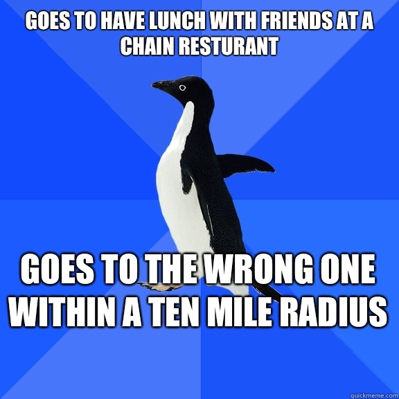 Goes to have lunch with friends at a chain resturant  Goes to the wrong one within a ten mile radius     Socially Awkward Penguin
