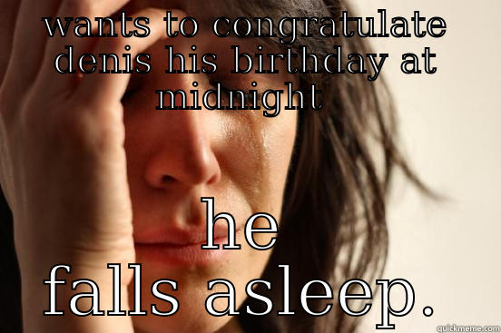 WANTS TO CONGRATULATE DENIS HIS BIRTHDAY AT MIDNIGHT  HE FALLS ASLEEP. First World Problems