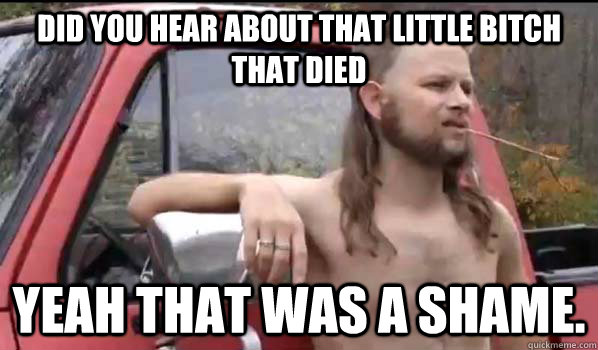 Did you hear about that little bitch that died yeah that was a shame.   Almost Politically Correct Redneck