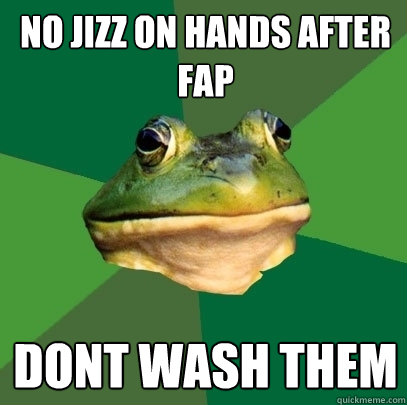 No jizz on hands after fap dont wash them  Foul Bachelor Frog