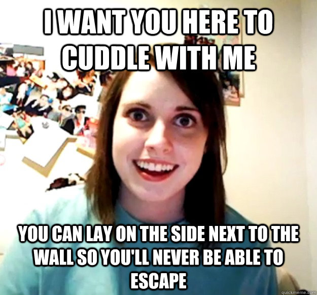 I want you here to cuddle with me You can lay on the side next to the wall so you'll never be able to escape  Overly Attached Girlfriend
