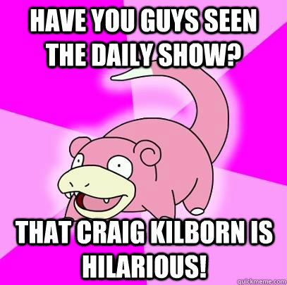 Have you guys seen the daily show? that craig kilborn is hilarious!  Slowpoke