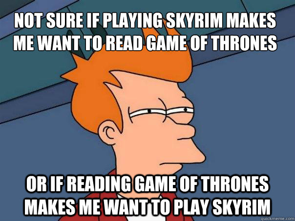 Not sure if playing skyrim makes me want to read game of thrones or if reading game of thrones makes me want to play skyrim  Futurama Fry