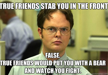 True friends stab you in the front False.
True friends would put you with a bear and watch you fight.  Schrute