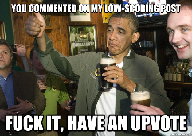 You commented on my low-scoring post fuck it, have an upvote  BARACK OBAMA APPROVES