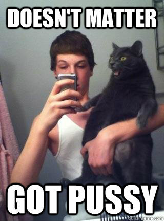 doesn't matter Got Pussy  Got Pussy