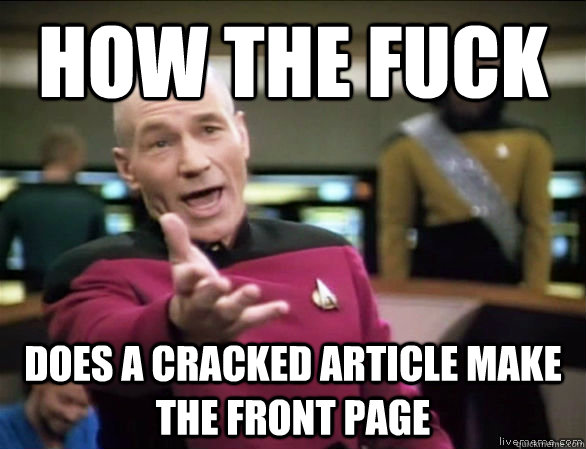 how the fuck does a Cracked article make the front page  Annoyed Picard HD