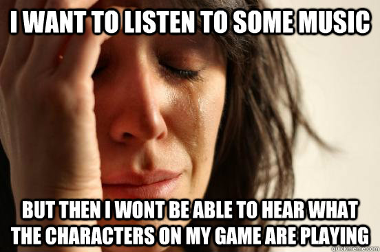 i want to listen to some music but then i wont be able to hear what the characters on my game are playing  First World Problems