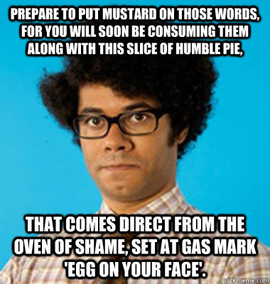 Prepare to put mustard on those words, for you will soon be consuming them along with this slice of humble pie, that comes direct from the oven of shame, set at gas mark 'egg on your face'. - Prepare to put mustard on those words, for you will soon be consuming them along with this slice of humble pie, that comes direct from the oven of shame, set at gas mark 'egg on your face'.  Maurice Moss